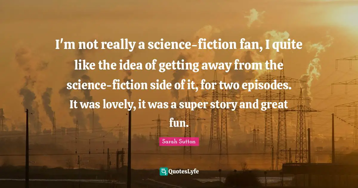 Sarah Sutton Quotes: "I'm not really a science-fiction fan, I quite like the idea of getting away from the science-fiction side of it, for two episodes. It was lovely, it was a super story and great fun."