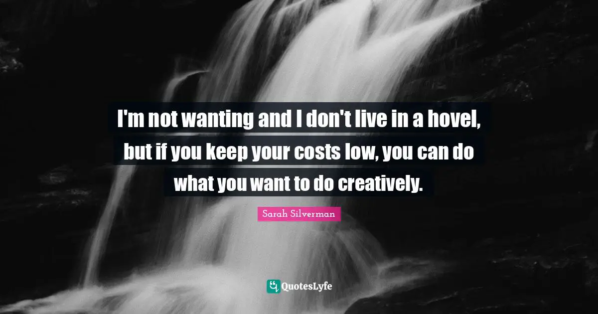 I'm not wanting and I don't live in a hovel, but if you keep your costs low, you can do what you want to do creatively.