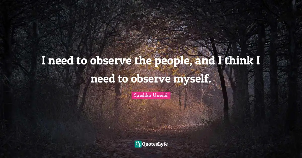 I need to observe the people, and I think I need to observe myself.
