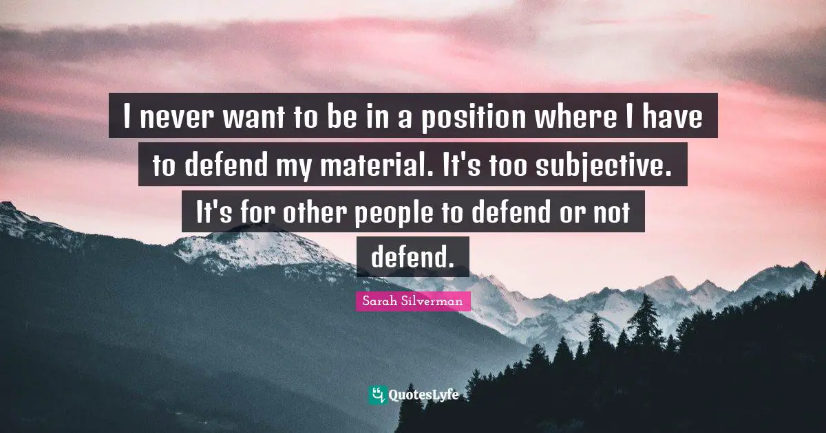 I never want to be in a position where I have to defend my material. It's too subjective. It's for other people to defend or not defend.