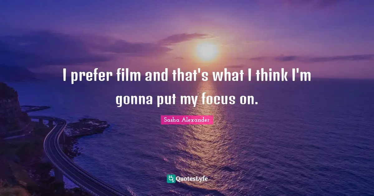 I prefer film and that's what I think I'm gonna put my focus on.