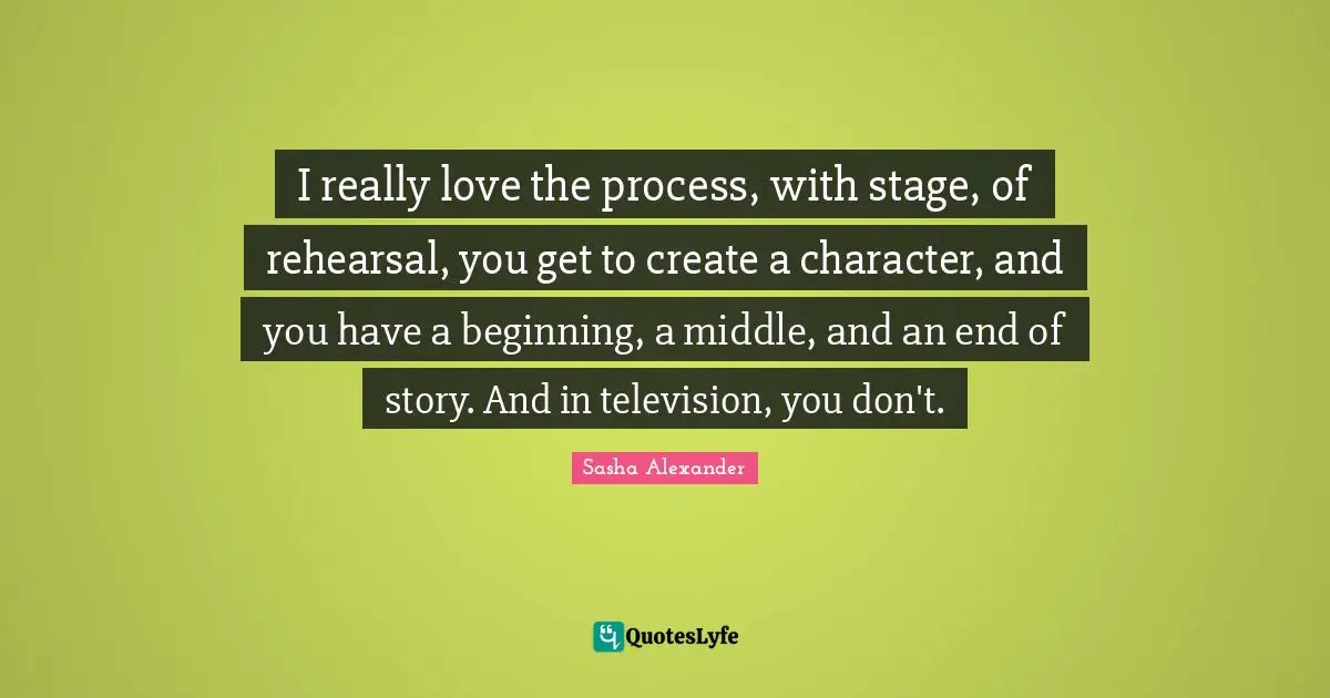 I really love the process, with stage, of rehearsal, you get to create a character, and you have a beginning, a middle, and an end of story. And in television, you don't.