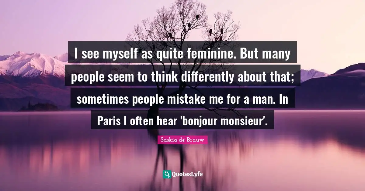 I see myself as quite feminine. But many people seem to think differently about that; sometimes people mistake me for a man. In Paris I often hear 'bonjour monsieur'.