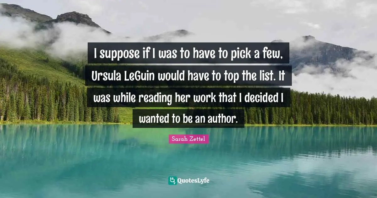 I suppose if I was to have to pick a few, Ursula LeGuin would have to top the list. It was while reading her work that I decided I wanted to be an author.