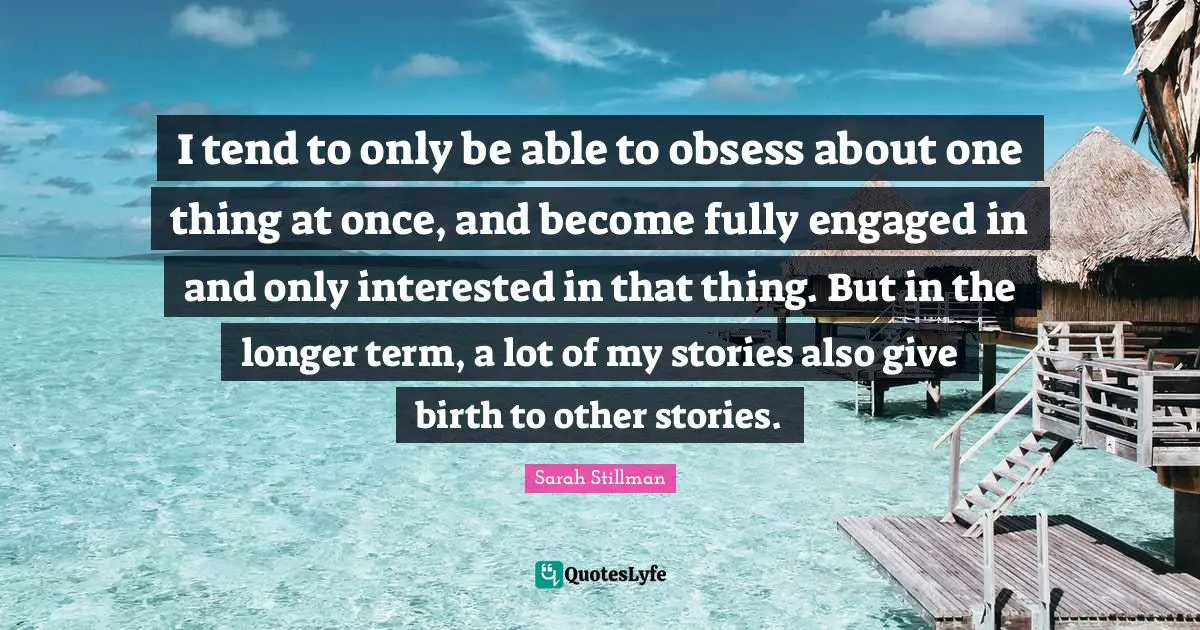 I tend to only be able to obsess about one thing at once, and become fully engaged in and only interested in that thing. But in the longer term, a lot of my stories also give birth to other stories.