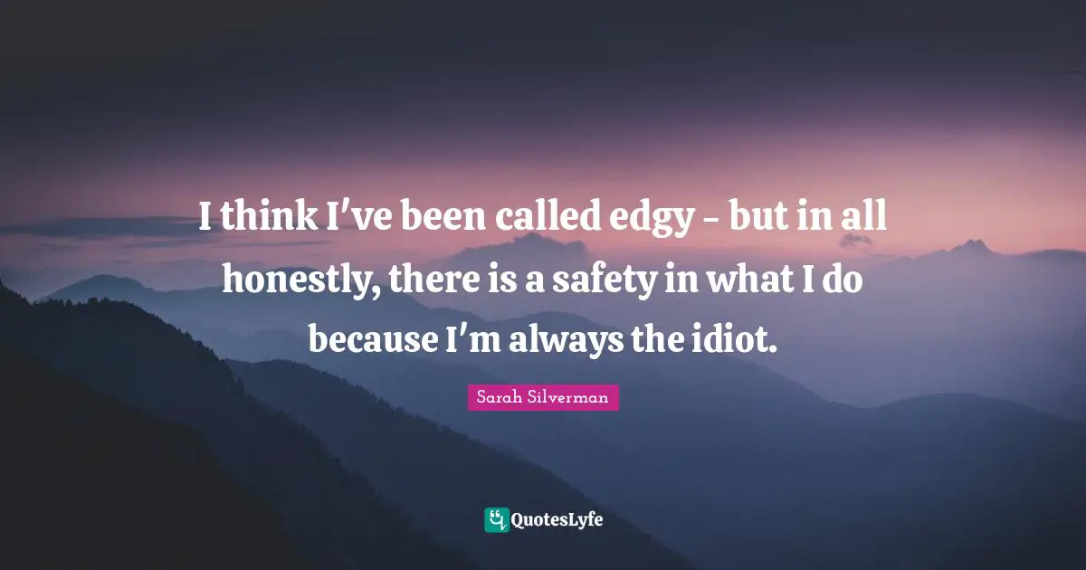 I think I've been called edgy - but in all honestly, there is a safety in what I do because I'm always the idiot.
