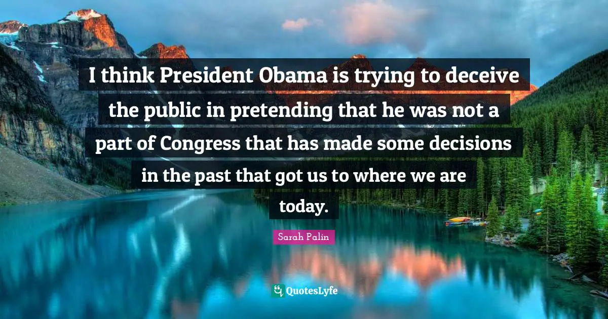 I think President Obama is trying to deceive the public in pretending that he was not a part of Congress that has made some decisions in the past that got us to where we are today.
