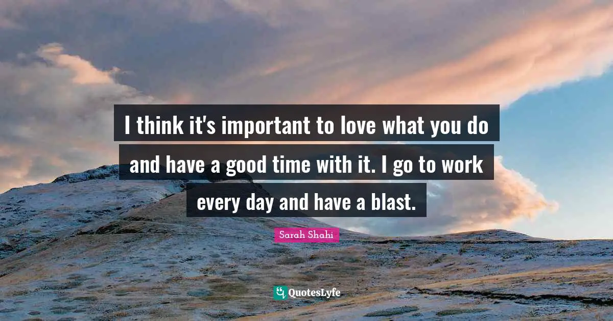 I think it's important to love what you do and have a good time with it. I go to work every day and have a blast.