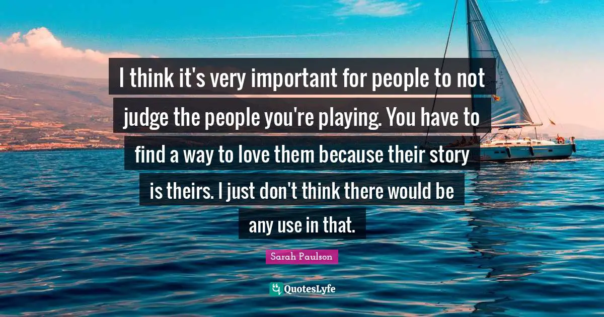 I think it's very important for people to not judge the people you're playing. You have to find a way to love them because their story is theirs. I just don't think there would be any use in that.