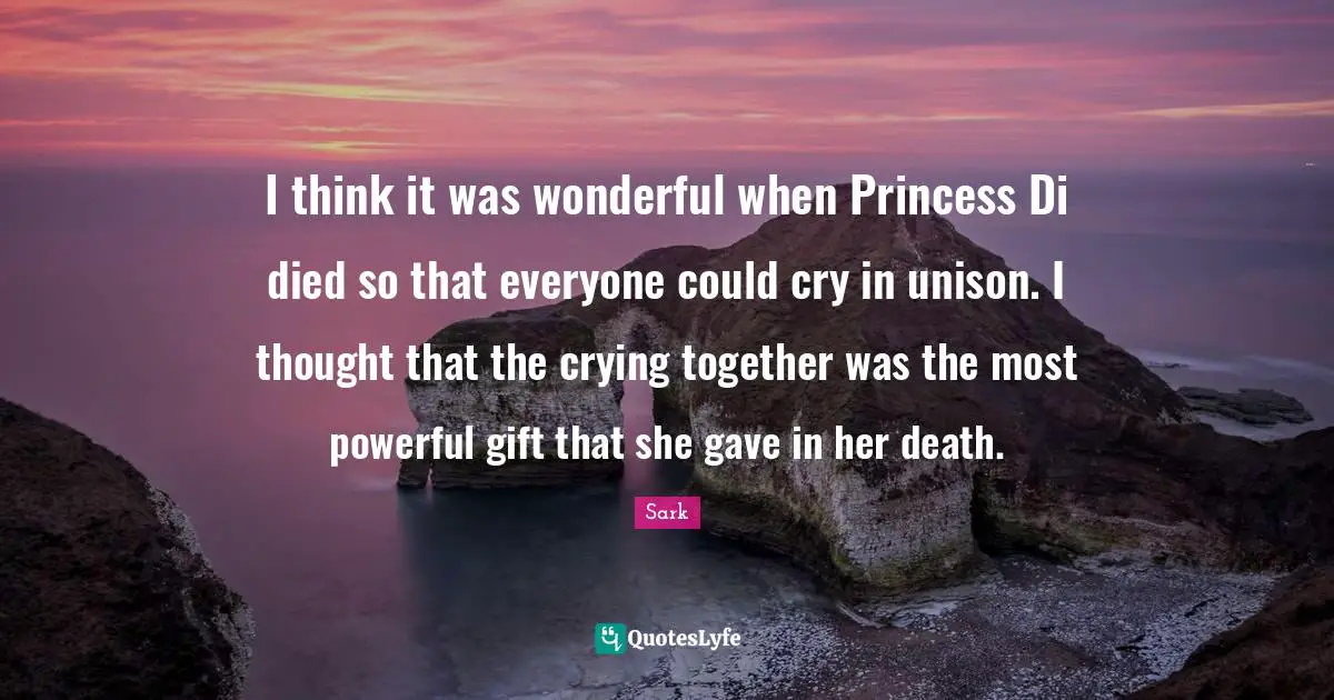 I think it was wonderful when Princess Di died so that everyone could cry in unison. I thought that the crying together was the most powerful gift that she gave in her death.