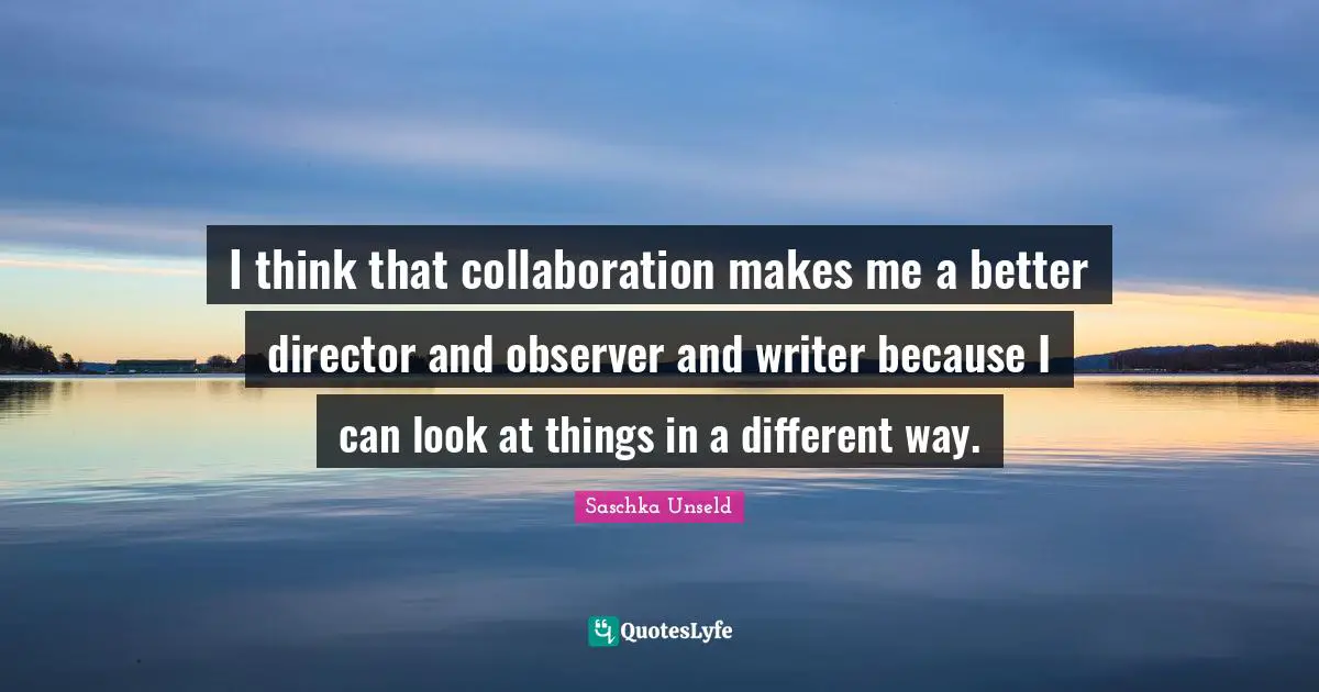 I think that collaboration makes me a better director and observer and writer because I can look at things in a different way.