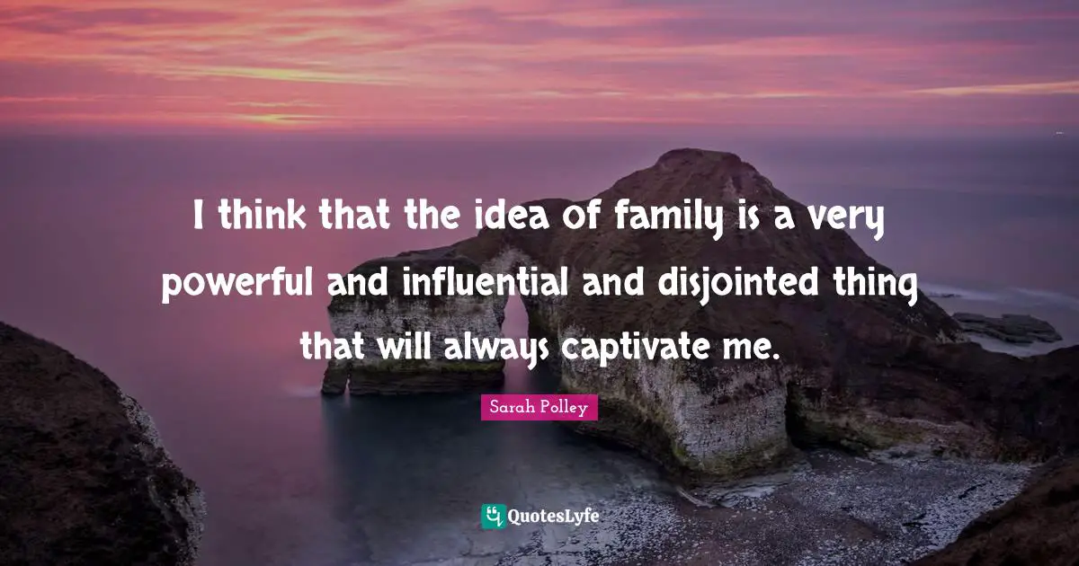 I think that the idea of family is a very powerful and influential and disjointed thing that will always captivate me.