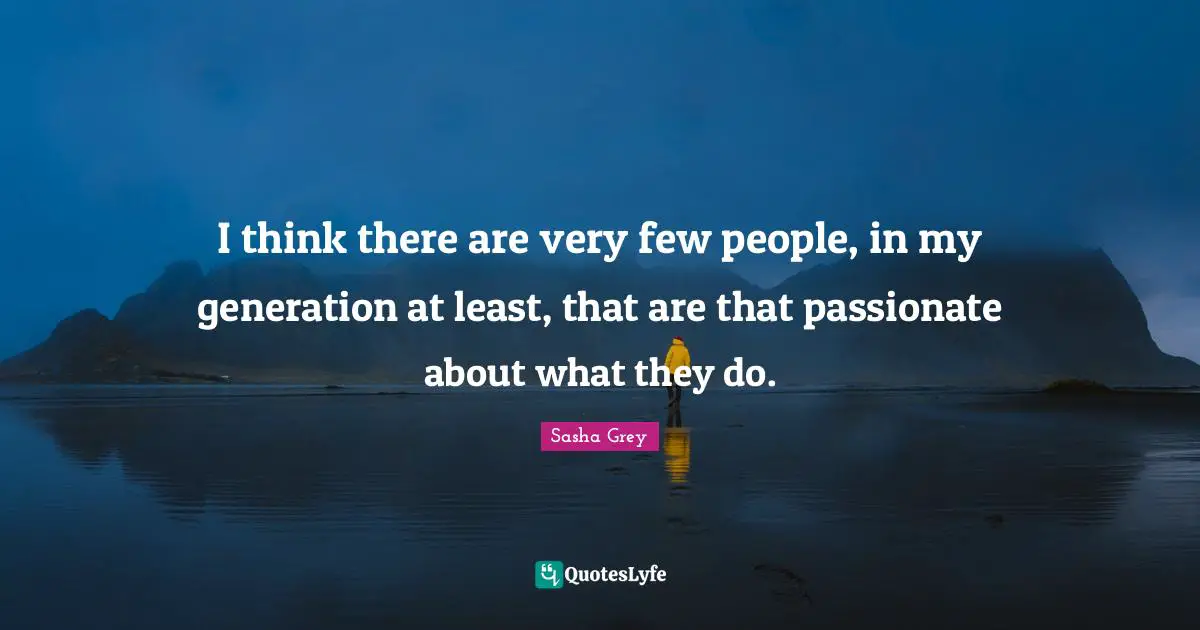 I think there are very few people, in my generation at least, that are that passionate about what they do.