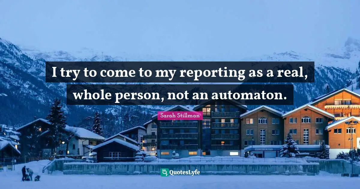 I try to come to my reporting as a real, whole person, not an automaton.