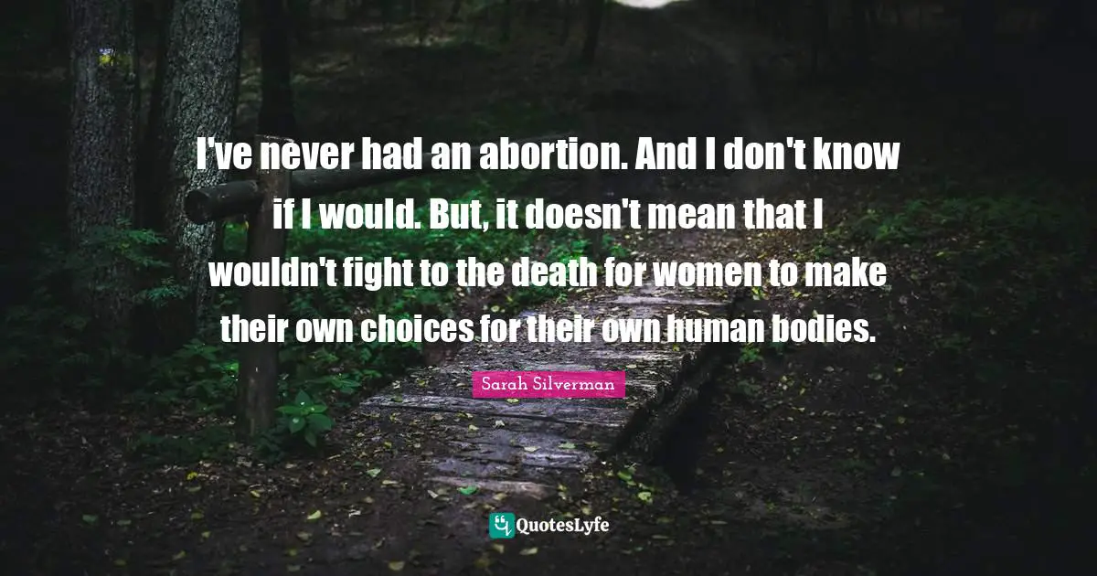 I've never had an abortion. And I don't know if I would. But, it doesn't mean that I wouldn't fight to the death for women to make their own choices for their own human bodies.