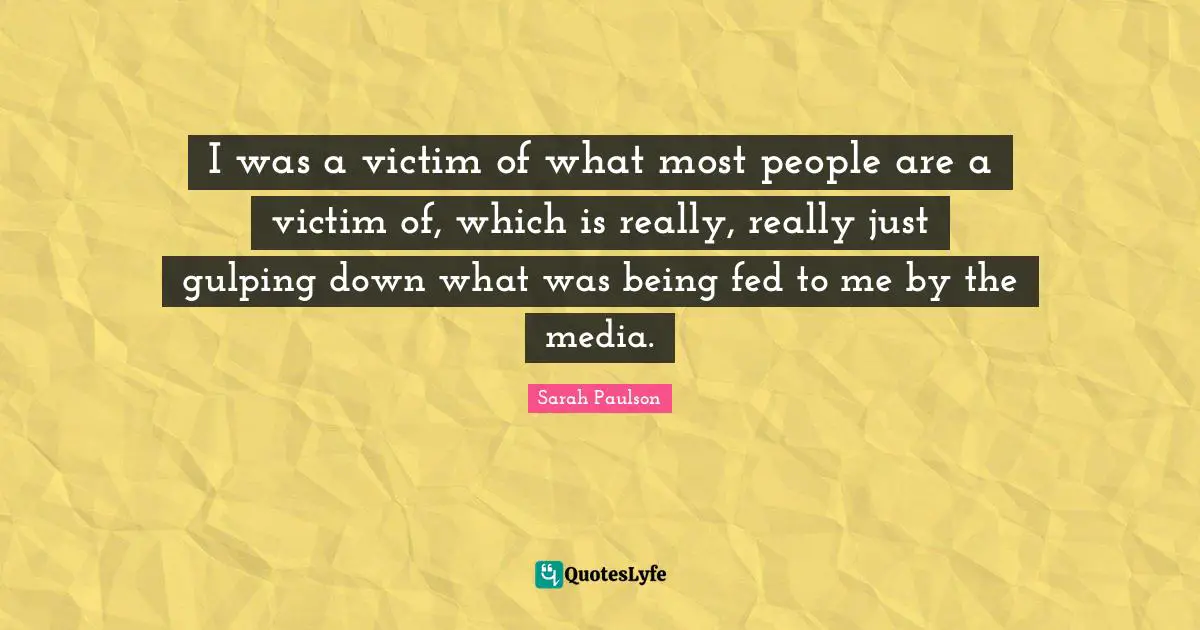 I was a victim of what most people are a victim of, which is really, really just gulping down what was being fed to me by the media.