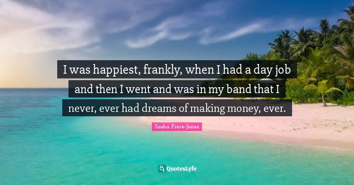 Sasha Frere-Jones Quotes: "I was happiest, frankly, when I had a day job and then I went and was in my band that I never, ever had dreams of making money, ever."