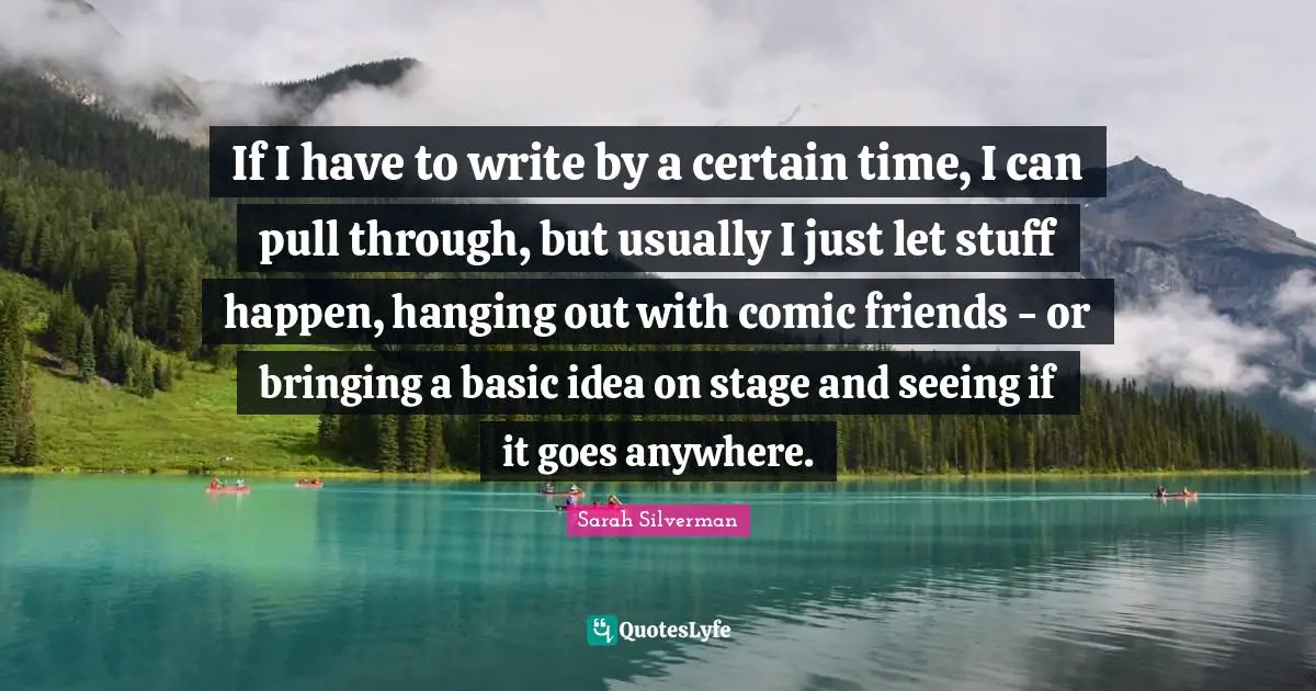 If I have to write by a certain time, I can pull through, but usually I just let stuff happen, hanging out with comic friends - or bringing a basic idea on stage and seeing if it goes anywhere.