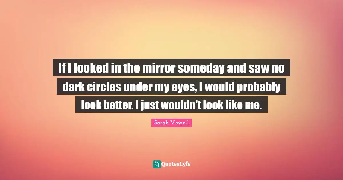 If I looked in the mirror someday and saw no dark circles under my eyes, I would probably look better. I just wouldn't look like me.