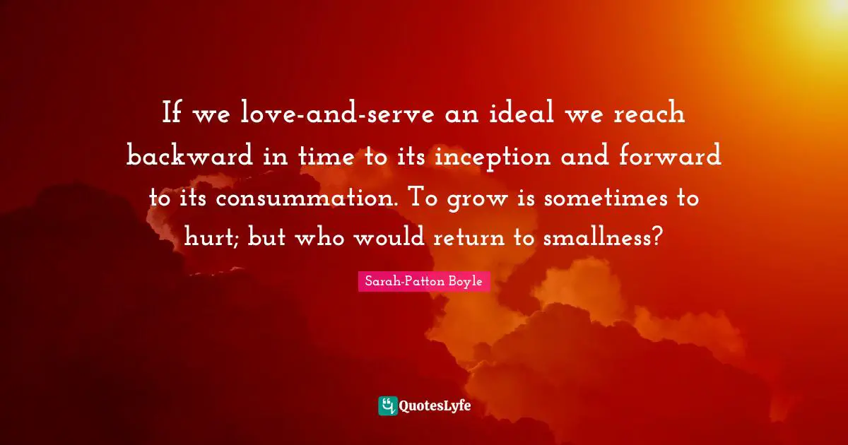 If we love-and-serve an ideal we reach backward in time to its inception and forward to its consummation. To grow is sometimes to hurt; but who would return to smallness?