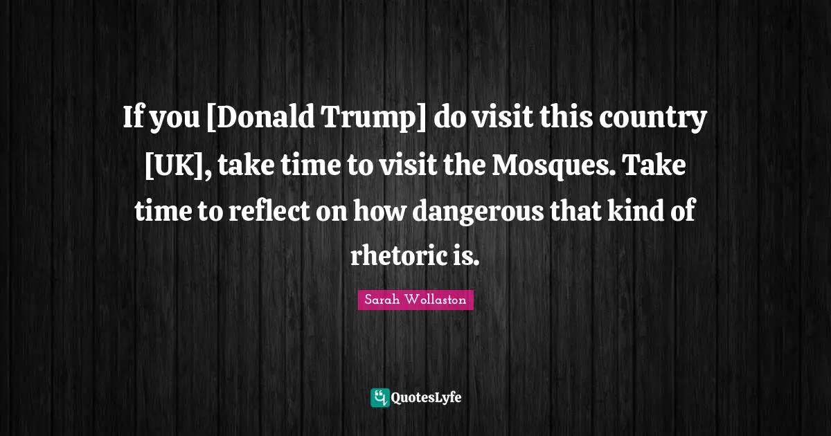 If you [Donald Trump] do visit this country [UK], take time to visit the Mosques. Take time to reflect on how dangerous that kind of rhetoric is.