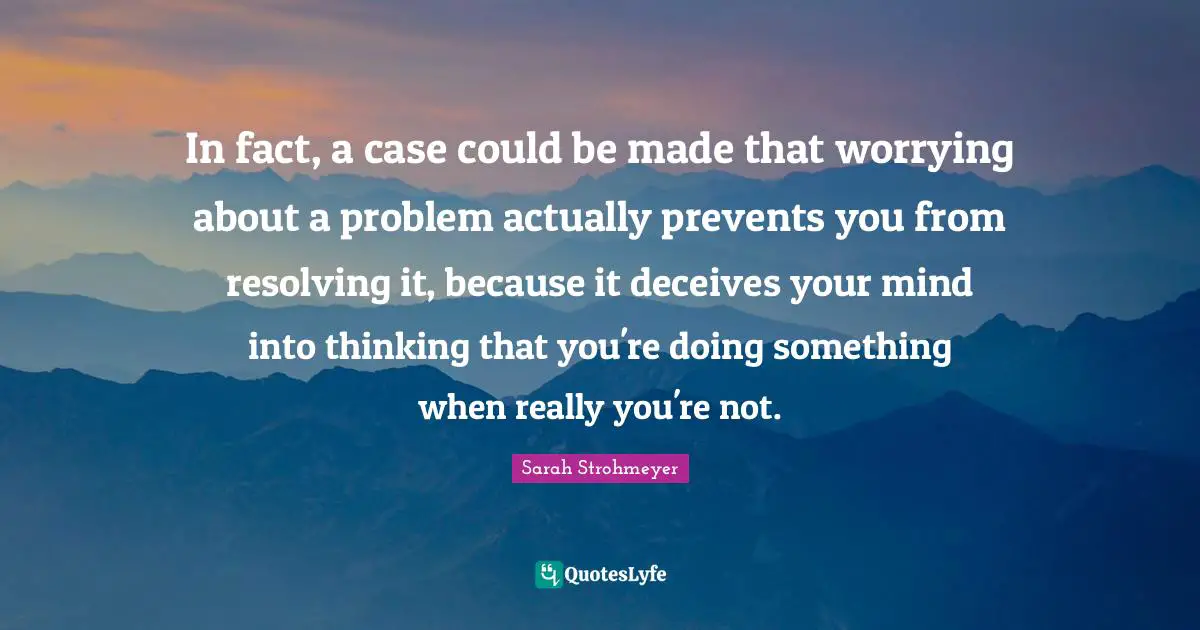 In fact, a case could be made that worrying about a problem actually prevents you from resolving it, because it deceives your mind into thinking that you're doing something when really you're not.