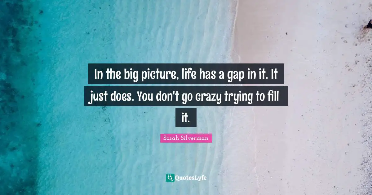 In the big picture, life has a gap in it. It just does. You don't go crazy trying to fill it.