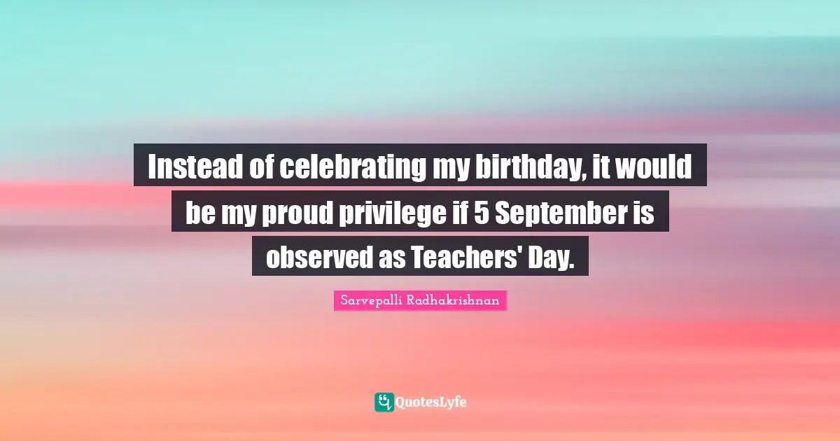 Teacher Quotes: "Instead of celebrating my birthday, it would be my proud privilege if 5 September is observed as Teachers' Day."