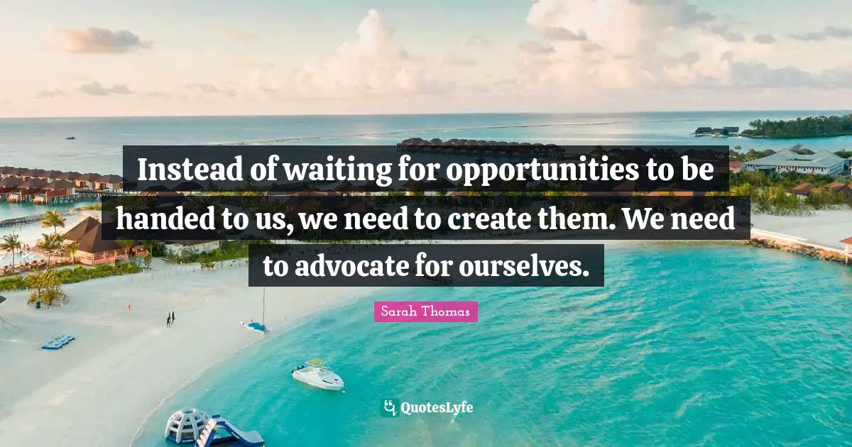 Instead of waiting for opportunities to be handed to us, we need to create them. We need to advocate for ourselves.