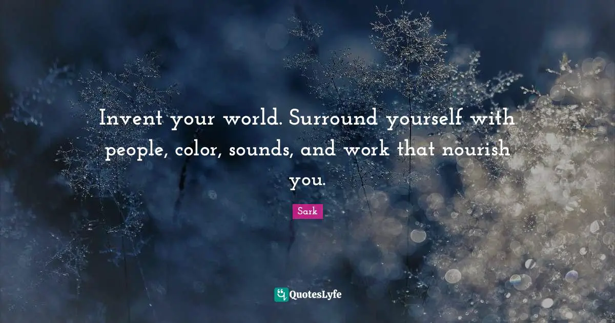 Invent your world. Surround yourself with people, color, sounds, and work that nourish you.
