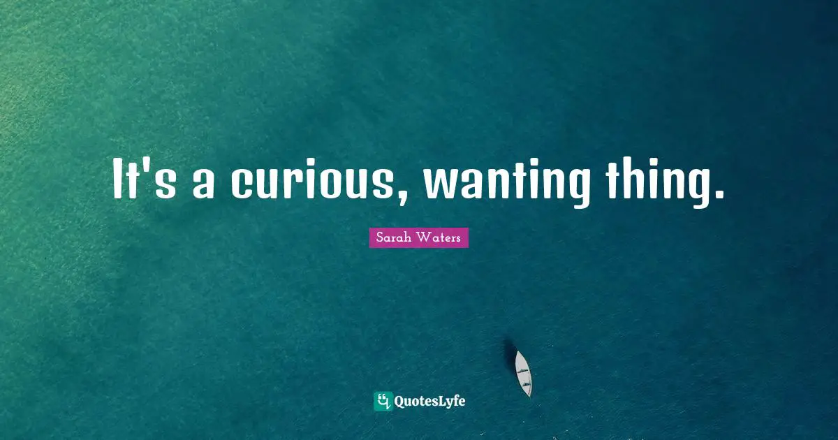 It's a curious, wanting thing.