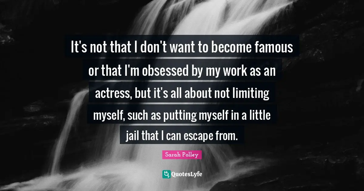 It's not that I don't want to become famous or that I'm obsessed by my work as an actress, but it's all about not limiting myself, such as putting myself in a little jail that I can escape from.