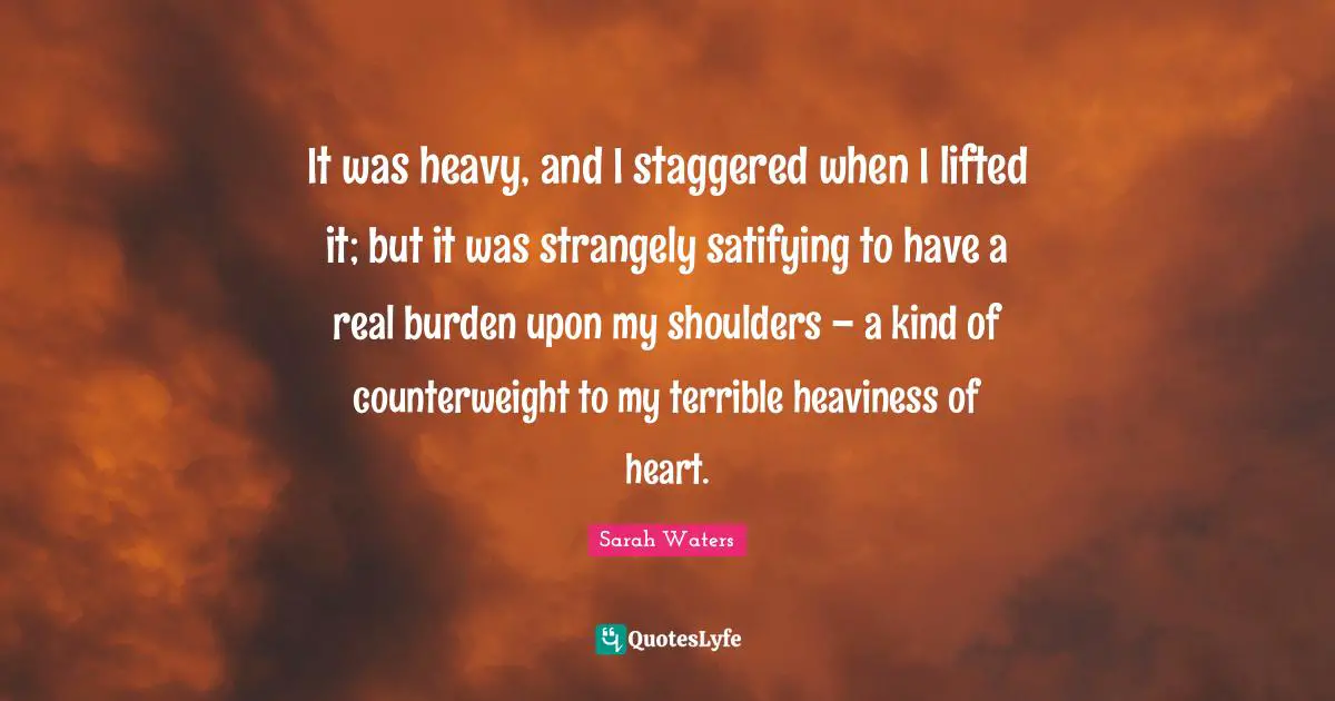 It was heavy, and I staggered when I lifted it; but it was strangely satifying to have a real burden upon my shoulders – a kind of counterweight to my terrible heaviness of heart.