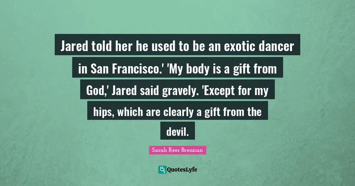 Jared told her he used to be an exotic dancer in San Francisco.' 'My body is a gift from God,' Jared said gravely. 'Except for my hips, which are clearly a gift from the devil.