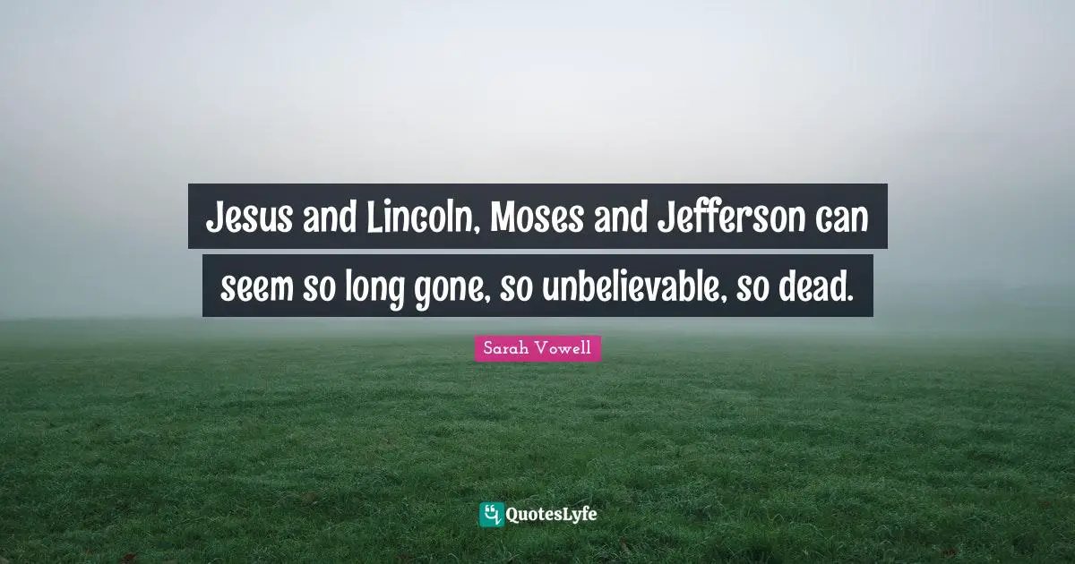 Jesus and Lincoln, Moses and Jefferson can seem so long gone, so unbelievable, so dead.
