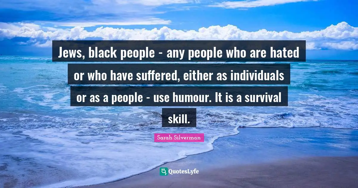 Sarah Silverman Quotes: "Jews, black people - any people who are hated or who have suffered, either as individuals or as a people - use humour. It is a survival skill."