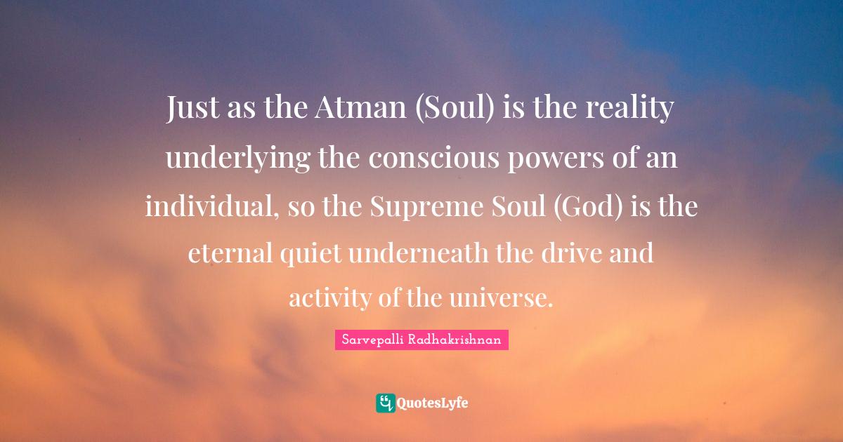 Atman Quotes: "Just as the Atman (Soul) is the reality underlying the conscious powers of an individual, so the Supreme Soul (God) is the eternal quiet underneath the drive and activity of the universe."