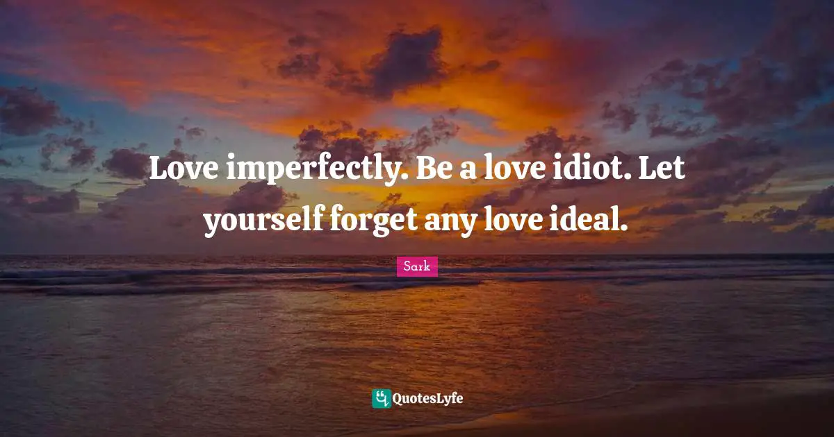 Love imperfectly. Be a love idiot. Let yourself forget any love ideal.
