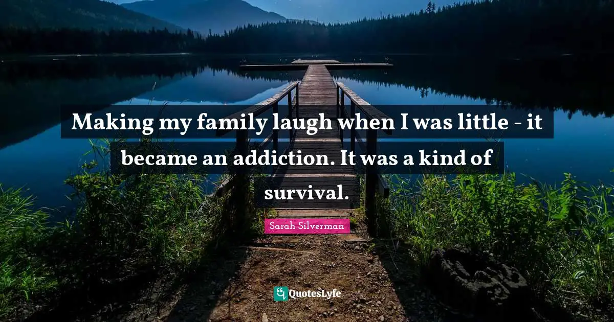 Making my family laugh when I was little - it became an addiction. It was a kind of survival.