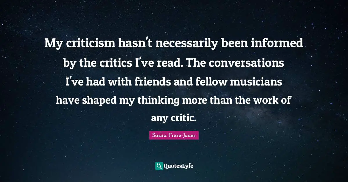 Sasha Frere-Jones Quotes: "My criticism hasn't necessarily been informed by the critics I've read. The conversations I've had with friends and fellow musicians have shaped my thinking more than the work of any critic."