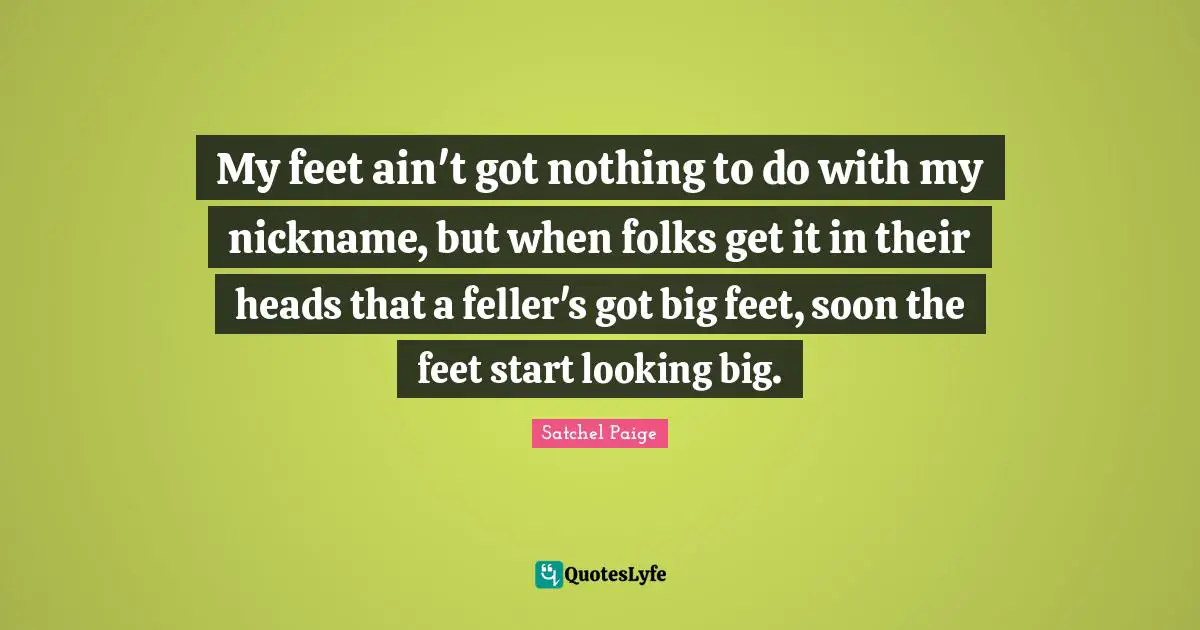 Satchel Paige Quotes: "My feet ain't got nothing to do with my nickname, but when folks get it in their heads that a feller's got big feet, soon the feet start looking big."