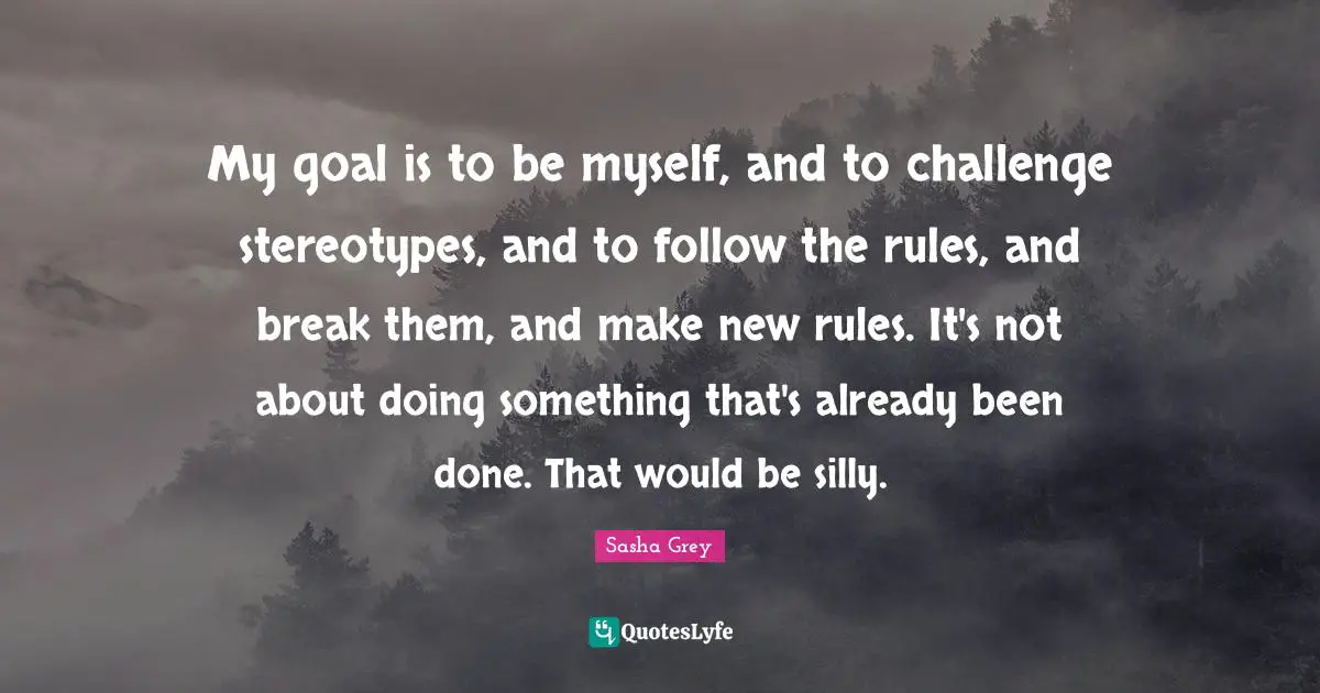 My goal is to be myself, and to challenge stereotypes, and to follow the rules, and break them, and make new rules. It's not about doing something that's already been done. That would be silly.