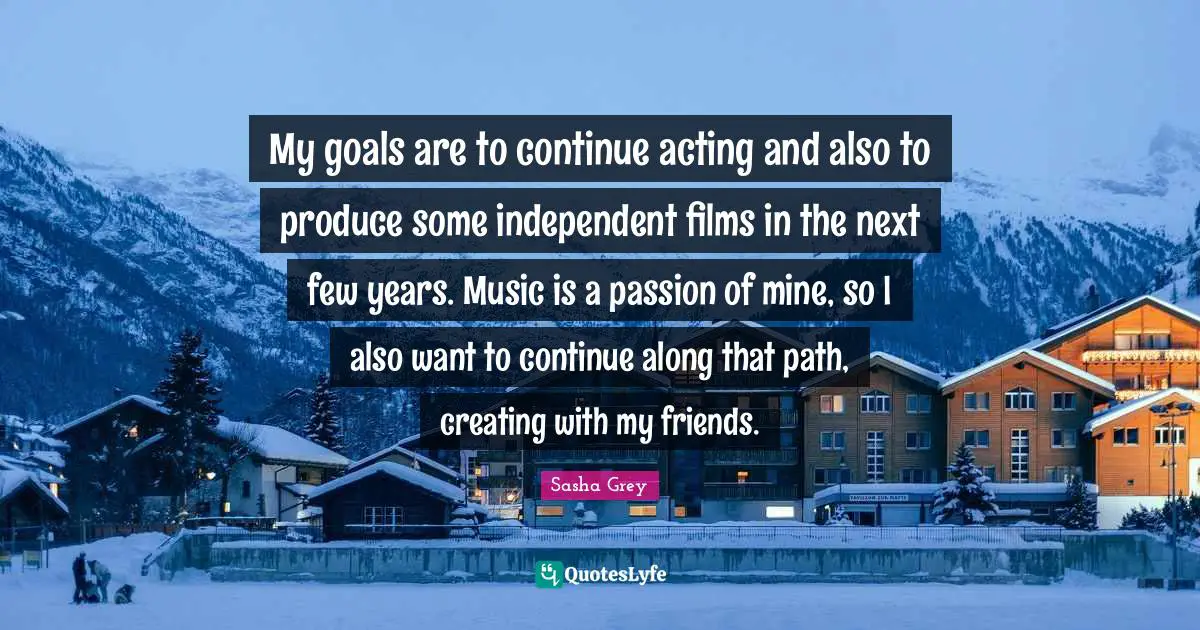 My goals are to continue acting and also to produce some independent films in the next few years. Music is a passion of mine, so I also want to continue along that path, creating with my friends.