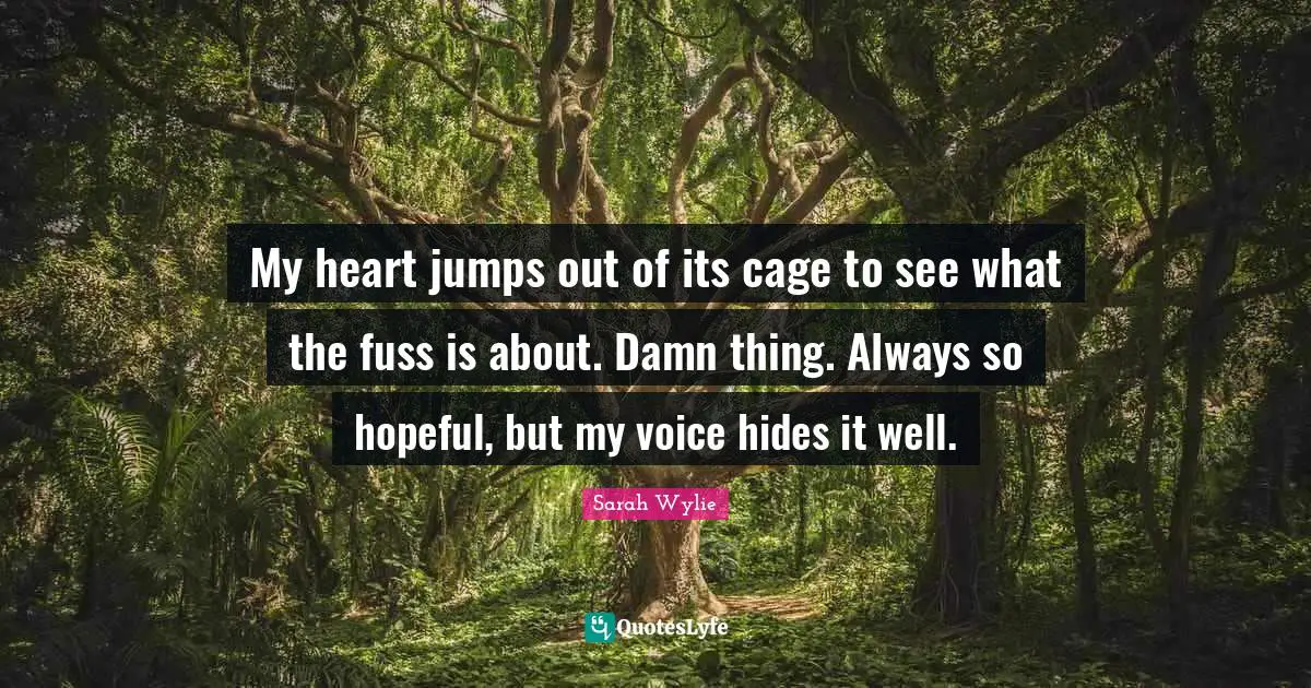 My heart jumps out of its cage to see what the fuss is about. Damn thing. Always so hopeful, but my voice hides it well.