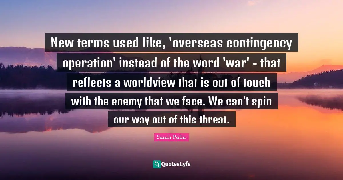 New terms used like, 'overseas contingency operation' instead of the word 'war' - that reflects a worldview that is out of touch with the enemy that we face. We can't spin our way out of this threat.