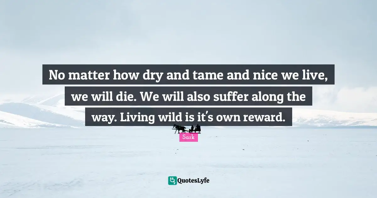 No matter how dry and tame and nice we live, we will die. We will also suffer along the way. Living wild is it's own reward.