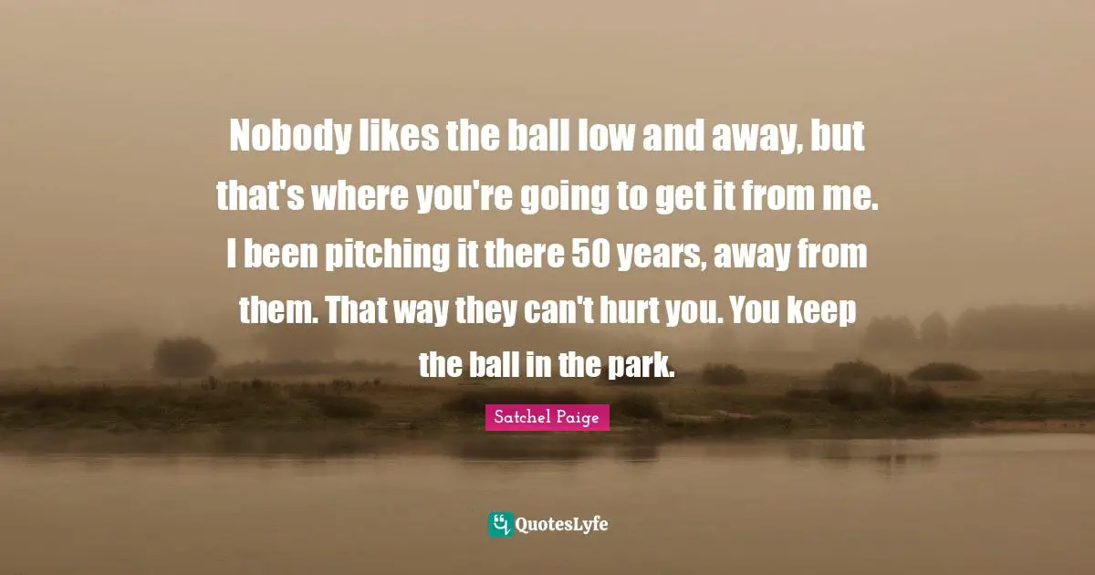 Satchel Paige Quotes: "Nobody likes the ball low and away, but that's where you're going to get it from me. I been pitching it there 50 years, away from them. That way they can't hurt you. You keep the ball in the park."