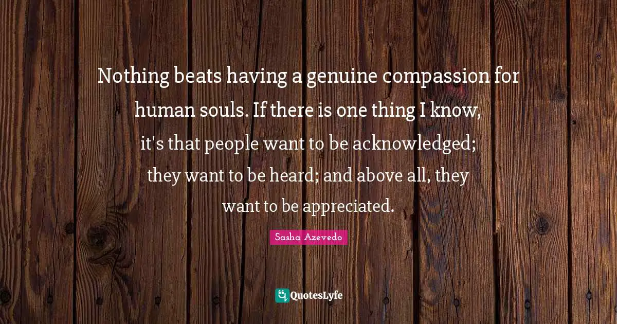 Sasha Azevedo Quotes: "Nothing beats having a genuine compassion for human souls. If there is one thing I know, it's that people want to be acknowledged; they want to be heard; and above all, they want to be appreciated."