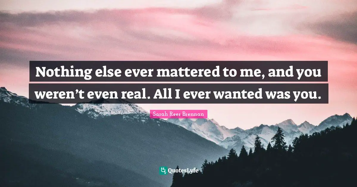 Nothing else ever mattered to me, and you weren’t even real. All I ever wanted was you.
