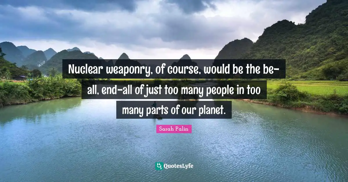 Nuclear weaponry, of course, would be the be-all, end-all of just too many people in too many parts of our planet.